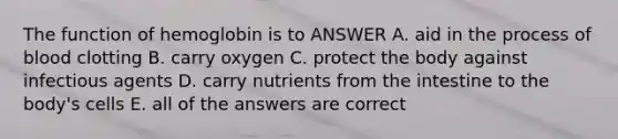 The function of hemoglobin is to ANSWER A. aid in the process of blood clotting B. carry oxygen C. protect the body against infectious agents D. carry nutrients from the intestine to the body's cells E. all of the answers are correct