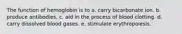 The function of hemoglobin is to a. carry bicarbonate ion. b. produce antibodies. c. aid in the process of blood clotting. d. carry dissolved blood gases. e. stimulate erythropoiesis.