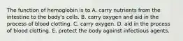 The function of hemoglobin is to A. carry nutrients from the intestine to the body's cells. B. carry oxygen and aid in the process of blood clotting. C. carry oxygen. D. aid in the process of blood clotting. E. protect the body against infectious agents.