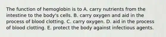 The function of hemoglobin is to A. carry nutrients from the intestine to the body's cells. B. carry oxygen and aid in the process of blood clotting. C. carry oxygen. D. aid in the process of blood clotting. E. protect the body against infectious agents.