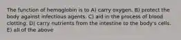 The function of hemoglobin is to A) carry oxygen. B) protect the body against infectious agents. C) aid in the process of blood clotting. D) carry nutrients from the intestine to the body's cells. E) all of the above