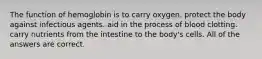 The function of hemoglobin is to carry oxygen. protect the body against infectious agents. aid in the process of blood clotting. carry nutrients from the intestine to the body's cells. All of the answers are correct.