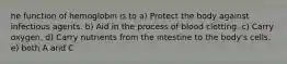 he function of hemoglobin is to a) Protect the body against infectious agents. b) Aid in the process of blood clotting. c) Carry oxygen. d) Carry nutrients from the intestine to the body's cells. e) both A and C