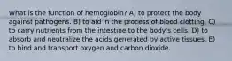 What is the function of hemoglobin? A) to protect the body against pathogens. B) to aid in the process of blood clotting. C) to carry nutrients from the intestine to the body's cells. D) to absorb and neutralize the acids generated by active tissues. E) to bind and transport oxygen and carbon dioxide.