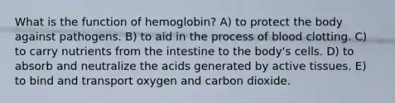 What is the function of hemoglobin? A) to protect the body against pathogens. B) to aid in the process of blood clotting. C) to carry nutrients from the intestine to the body's cells. D) to absorb and neutralize the acids generated by active tissues. E) to bind and transport oxygen and carbon dioxide.