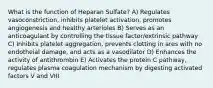 What is the function of Heparan Sulfate? A) Regulates vasoconstriction, inhibits platelet activation, promotes angiogenesis and healthy arterioles B) Serves as an anticoagulant by controlling the tissue factor/extrinsic pathway C) Inhibits platelet aggregation, prevents clotting in ares with no endotheial damage, and acts as a vasodilator D) Enhances the activity of antithrombin E) Activates the protein C pathway, regulates plasma coagulation mechanism by digesting activated factors V and VIII