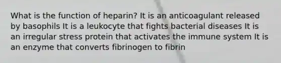 What is the function of heparin? It is an anticoagulant released by basophils It is a leukocyte that fights bacterial diseases It is an irregular stress protein that activates the immune system It is an enzyme that converts fibrinogen to fibrin