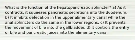 What is the function of the hepatopancreatic sphincter? a) As it contracts, it squeezes pancreatic secretions into the duodenum. b) It inhibits defecation in the upper alimentary canal while the anal sphincters do the same in the lower regions. c) It prevents the movement of bile into the gallbladder. d) It controls the entry of bile and pancreatic juices into the alimentary canal.