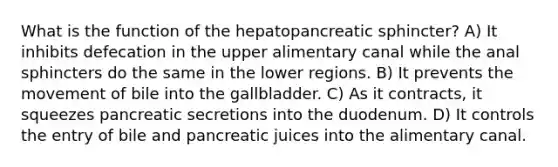 What is the function of the hepatopancreatic sphincter? A) It inhibits defecation in the upper alimentary canal while the anal sphincters do the same in the lower regions. B) It prevents the movement of bile into the gallbladder. C) As it contracts, it squeezes pancreatic secretions into the duodenum. D) It controls the entry of bile and pancreatic juices into the alimentary canal.