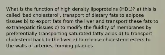 What is the function of high density lipoproteins (HDL)? a) this is called 'bad cholesterol', transport of dietary fats to adipose tissues b) to export fats from the liver and transport these fats to extrahepatic tissues c) to modify the fluidity of membranes by preferentially transporting saturated fatty acids d) to transport cholesterol back to the liver e) to release cholesterol esters to the walls of arteries, forming plaques