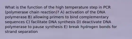 What is the function of the high temperature step in PCR (polymerase chain reaction)? A) activation of the DNA polymerase B) allowing primers to bind complementary sequences C) facilitate DNA synthesis D) deactivate DNA polymerase to pause synthesis E) break hydrogen bonds for strand separation