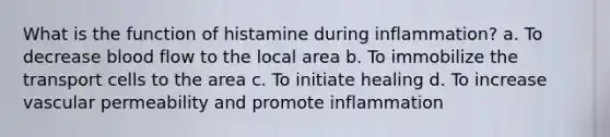 What is the function of histamine during inflammation? a. To decrease blood flow to the local area b. To immobilize the transport cells to the area c. To initiate healing d. To increase vascular permeability and promote inflammation