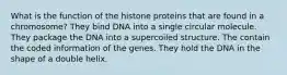 What is the function of the histone proteins that are found in a chromosome? They bind DNA into a single circular molecule. They package the DNA into a supercoiled structure. The contain the coded information of the genes. They hold the DNA in the shape of a double helix.