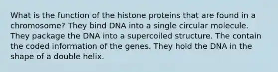 What is the function of the histone proteins that are found in a chromosome? They bind DNA into a single circular molecule. They package the DNA into a supercoiled structure. The contain the coded information of the genes. They hold the DNA in the shape of a double helix.