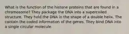 What is the function of the histone proteins that are found in a chromosome? They package the DNA into a supercoiled structure. They hold the DNA in the shape of a double helix. The contain the coded information of the genes. They bind DNA into a single circular molecule.