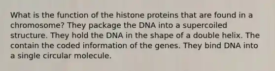 What is the function of the histone proteins that are found in a chromosome? They package the DNA into a supercoiled structure. They hold the DNA in the shape of a double helix. The contain the coded information of the genes. They bind DNA into a single circular molecule.