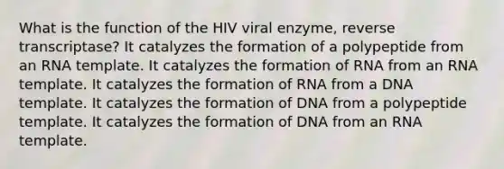 What is the function of the HIV viral enzyme, reverse transcriptase? It catalyzes the formation of a polypeptide from an RNA template. It catalyzes the formation of RNA from an RNA template. It catalyzes the formation of RNA from a DNA template. It catalyzes the formation of DNA from a polypeptide template. It catalyzes the formation of DNA from an RNA template.