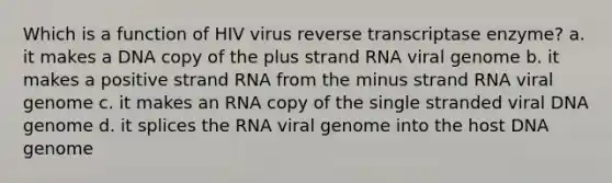 Which is a function of HIV virus reverse transcriptase enzyme? a. it makes a DNA copy of the plus strand RNA viral genome b. it makes a positive strand RNA from the minus strand RNA viral genome c. it makes an RNA copy of the single stranded viral DNA genome d. it splices the RNA viral genome into the host DNA genome