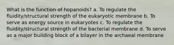 What is the function of hopanoids? a. To regulate the fluidity/structural strength of the eukaryotic membrane b. To serve as energy source in eukaryotes c. To regulate the fluidity/structural strength of the bacterial membrane d. To serve as a major building block of a bilayer in the archaeal membrane