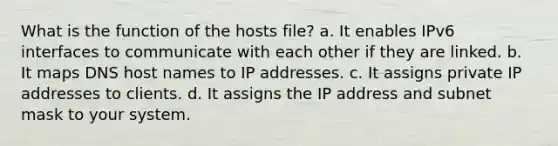 What is the function of the hosts file? a. It enables IPv6 interfaces to communicate with each other if they are linked. b. It maps DNS host names to IP addresses. c. It assigns private IP addresses to clients. d. It assigns the IP address and subnet mask to your system.