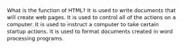 What is the function of HTML? It is used to write documents that will create web pages. It is used to control all of the actions on a computer. It is used to instruct a computer to take certain startup actions. It is used to format documents created in word processing programs.