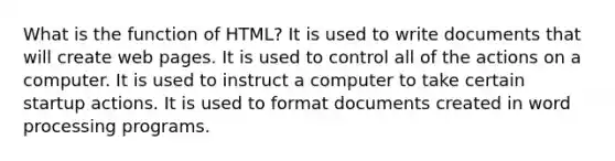 What is the function of HTML? It is used to write documents that will create web pages. It is used to control all of the actions on a computer. It is used to instruct a computer to take certain startup actions. It is used to format documents created in word processing programs.