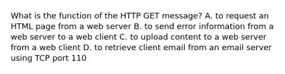 What is the function of the HTTP GET message? A. to request an HTML page from a web server B. to send error information from a web server to a web client C. to upload content to a web server from a web client D. to retrieve client email from an email server using TCP port 110