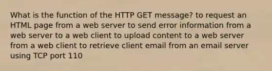 What is the function of the HTTP GET message? to request an HTML page from a web server to send error information from a web server to a web client to upload content to a web server from a web client to retrieve client email from an email server using TCP port 110