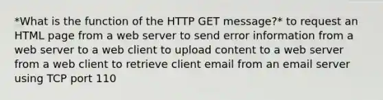 *What is the function of the HTTP GET message?* to request an HTML page from a web server to send error information from a web server to a web client to upload content to a web server from a web client to retrieve client email from an email server using TCP port 110