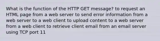 What is the function of the HTTP GET message? to request an HTML page from a web server to send error information from a web server to a web client to upload content to a web server from a web client to retrieve client email from an email server using TCP port 11