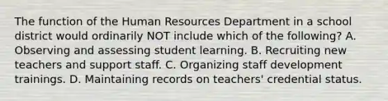 The function of the Human Resources Department in a school district would ordinarily NOT include which of the following? A. Observing and assessing student learning. B. Recruiting new teachers and support staff. C. Organizing staff development trainings. D. Maintaining records on teachers' credential status.