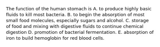 The function of the human stomach is A. to produce highly basic fluids to kill most bacteria. B. to begin the absorption of most small food molecules, especially sugars and alcohol. C. storage of food and mixing with digestive fluids to continue chemical digestion D. promotion of bacterial fermentation. E. absorption of iron to build hemoglobin for red blood cells.