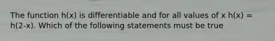 The function h(x) is differentiable and for all values of x h(x) = h(2-x). Which of the following statements must be true