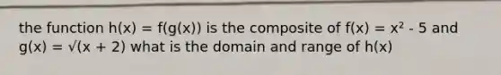 the function h(x) = f(g(x)) is the composite of f(x) = x² - 5 and g(x) = √(x + 2) what is the domain and range of h(x)