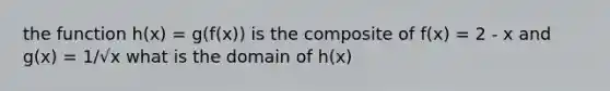 the function h(x) = g(f(x)) is the composite of f(x) = 2 - x and g(x) = 1/√x what is the domain of h(x)