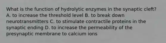 What is the function of hydrolytic enzymes in the synaptic cleft? A. to increase the threshold level B. to break down neurotransmitters C. to stimulate contractile proteins in the synaptic ending D. to increase the permeability of the presynaptic membrane to calcium ions