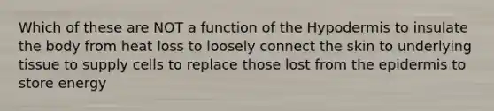 Which of these are NOT a function of the Hypodermis to insulate the body from heat loss to loosely connect the skin to underlying tissue to supply cells to replace those lost from the epidermis to store energy