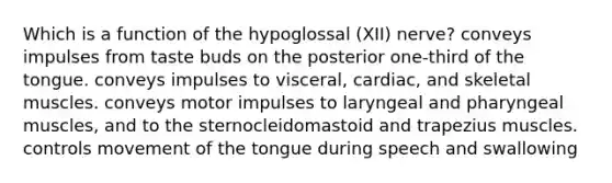 Which is a function of the hypoglossal (XII) nerve? conveys impulses from taste buds on the posterior one-third of the tongue. conveys impulses to visceral, cardiac, and skeletal muscles. conveys motor impulses to laryngeal and pharyngeal muscles, and to the sternocleidomastoid and trapezius muscles. controls movement of the tongue during speech and swallowing