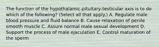 The function of the hypothalamic-pituitary-testicular axis is to do which of the following? (Select all that apply.) A. Regulate male blood pressure and fluid balance B. Cause relaxation of penile smooth muscle C. Assure normal male sexual development D. Support the process of male ejaculation E. Control maturation of the sperm