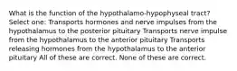 What is the function of the hypothalamo-hypophyseal tract? Select one: Transports hormones and nerve impulses from the hypothalamus to the posterior pituitary Transports nerve impulse from the hypothalamus to the anterior pituitary Transports releasing hormones from the hypothalamus to the anterior pituitary All of these are correct. None of these are correct.