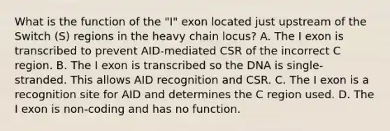 What is the function of the "I" exon located just upstream of the Switch (S) regions in the heavy chain locus? A. The I exon is transcribed to prevent AID-mediated CSR of the incorrect C region. B. The I exon is transcribed so the DNA is single-stranded. This allows AID recognition and CSR. C. The I exon is a recognition site for AID and determines the C region used. D. The I exon is non-coding and has no function.