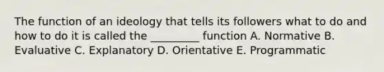 The function of an ideology that tells its followers what to do and how to do it is called the _________ function A. Normative B. Evaluative C. Explanatory D. Orientative E. Programmatic