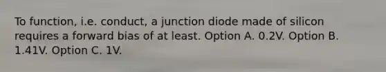 To function, i.e. conduct, a junction diode made of silicon requires a forward bias of at least. Option A. 0.2V. Option B. 1.41V. Option C. 1V.