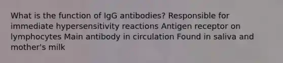 What is the function of IgG antibodies? Responsible for immediate <a href='https://www.questionai.com/knowledge/kgqY8W7tk7-hypersensitivity-reactions' class='anchor-knowledge'>hypersensitivity reactions</a> Antigen receptor on lymphocytes Main antibody in circulation Found in saliva and mother's milk