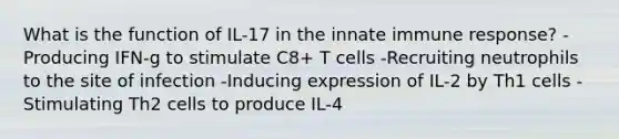 What is the function of IL-17 in the innate immune response? -Producing IFN-g to stimulate C8+ T cells -Recruiting neutrophils to the site of infection -Inducing expression of IL-2 by Th1 cells -Stimulating Th2 cells to produce IL-4