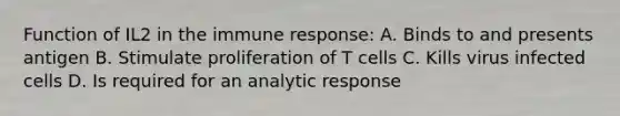 Function of IL2 in the immune response: A. Binds to and presents antigen B. Stimulate proliferation of T cells C. Kills virus infected cells D. Is required for an analytic response