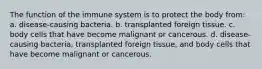 The function of the immune system is to protect the body from: a. disease-causing bacteria. b. transplanted foreign tissue. c. body cells that have become malignant or cancerous. d. disease-causing bacteria, transplanted foreign tissue, and body cells that have become malignant or cancerous.