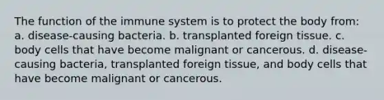 The function of the immune system is to protect the body from: a. disease-causing bacteria. b. transplanted foreign tissue. c. body cells that have become malignant or cancerous. d. disease-causing bacteria, transplanted foreign tissue, and body cells that have become malignant or cancerous.