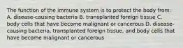 The function of the immune system is to protect the body from: A. disease-causing bacteria B. transplanted foreign tissue C. body cells that have become malignant or cancerous D. disease-causing bacteria, transplanted foreign tissue, and body cells that have become malignant or cancerous