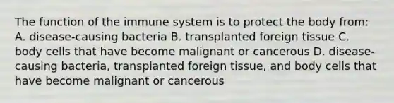 The function of the immune system is to protect the body from: A. disease-causing bacteria B. transplanted foreign tissue C. body cells that have become malignant or cancerous D. disease-causing bacteria, transplanted foreign tissue, and body cells that have become malignant or cancerous